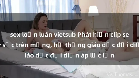 sex loạn luân vietsub Phát hiện clip sex nữ sinh gây sốc trên mạng, hệ thống giáo dục đối diện áp lực lớn