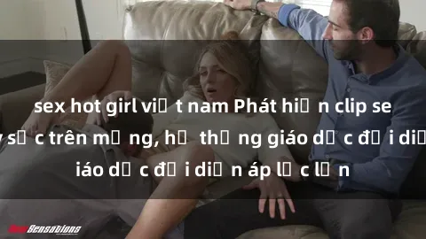 sex hot girl việt nam Phát hiện clip sex nữ sinh gây sốc trên mạng, hệ thống giáo dục đối diện áp lực lớn