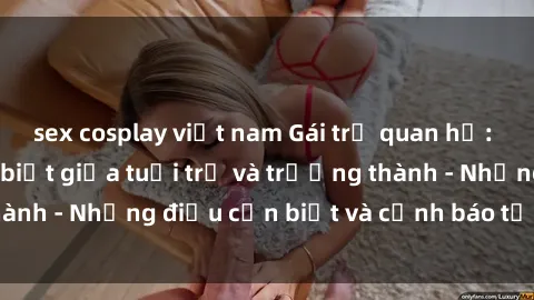 sex cosplay việt nam Gái trẻ quan hệ: Mối quan hệ khác biệt giữa tuổi trẻ và trưởng thành - Những điều cần biết và cảnh báo từ chuyên gia