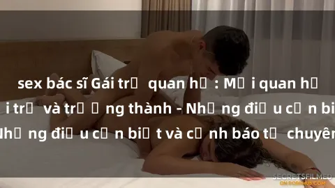 sex bác sĩ Gái trẻ quan hệ: Mối quan hệ khác biệt giữa tuổi trẻ và trưởng thành - Những điều cần biết và cảnh báo từ chuyên gia