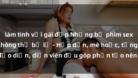 làm tình với gái đẹp Những bộ phim sex gái già đỉnh cao không thể bỏ lỡ - Hấp dẫn, mê hoặc, từng đạo diễn, diễn viên đều góp phần tạo nên sự hấp dẫn, kích thích.