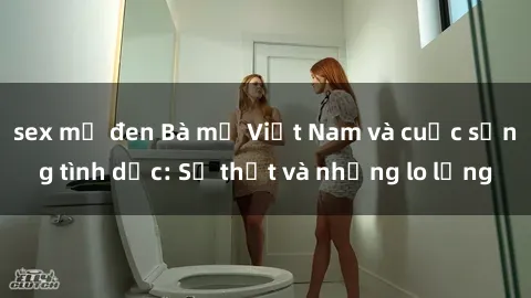 sex mỹ đen Bà mẹ Việt Nam và cuộc sống tình dục: Sự thật và những lo lắng