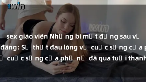 sex giáo viên Những bí mật đằng sau vẻ ngoài gái già dâm đãng: Sự thật đau lòng về cuộc sống của phụ nữ đã qua tuổi thanh xuân
