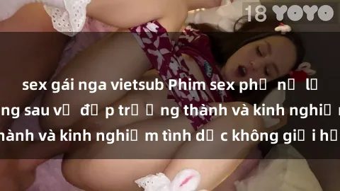 sex gái nga vietsub Phim sex phụ nữ lớn tuổi: Sức hút đằng sau vẻ đẹp trưởng thành và kinh nghiệm tình dục không giới hạn