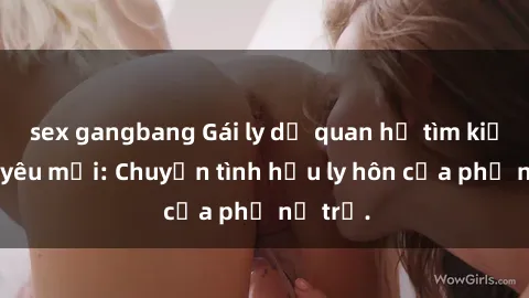 sex gangbang Gái ly dị quan hệ tìm kiếm tình yêu mới: Chuyện tình hậu ly hôn của phụ nữ trẻ.