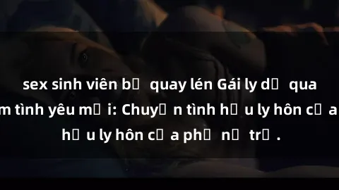 sex sinh viên bị quay lén Gái ly dị quan hệ tìm kiếm tình yêu mới: Chuyện tình hậu ly hôn của phụ nữ trẻ.