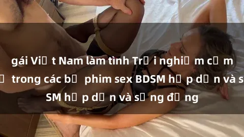 gái Việt Nam làm tình Trải nghiệm cảm giác mới lạ trong các bộ phim sex BDSM hấp dẫn và sống động
