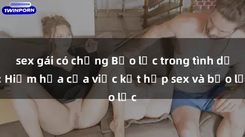 sex gái có chồng Bạo lực trong tình dục: Hiểm họa của việc kết hợp sex và bạo lực