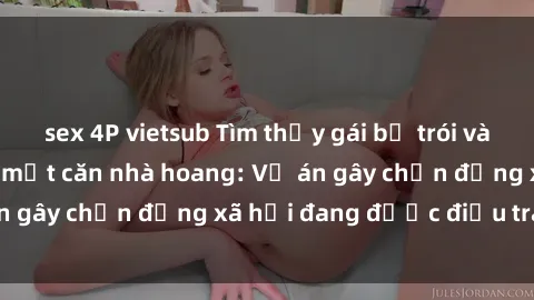 sex 4P vietsub Tìm thấy gái bị trói và bị hiếp dâm trong một căn nhà hoang: Vụ án gây chấn động xã hội đang được điều tra vào.