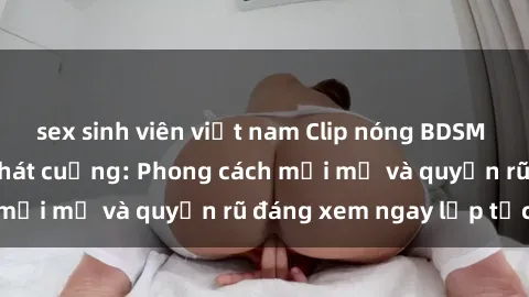 sex sinh viên việt nam Clip nóng BDSM khiến người xem phát cuồng: Phong cách mới mẻ và quyến rũ đáng xem ngay lập tức!