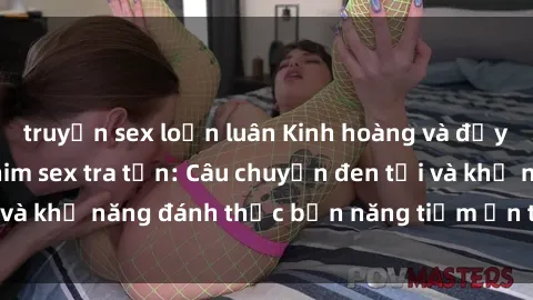 truyện sex loạn luân Kinh hoàng và đầy kích thích với phim sex tra tấn: Câu chuyện đen tối và khả năng đánh thức bản năng tiềm ẩn trong con người