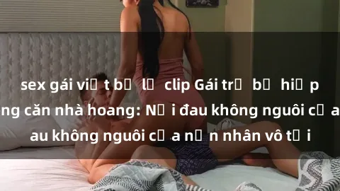 sex gái việt bị lộ clip Gái trẻ bị hiếp dâm bạo lực trong căn nhà hoang: Nỗi đau không nguôi của nạn nhân vô tội