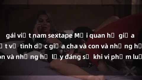 gái việt nam sextape Mối quan hệ giữa cha và con: Sự thật về tình dục giữa cha và con và những hệ lụy đáng sợ khi vi phạm luật pháp.