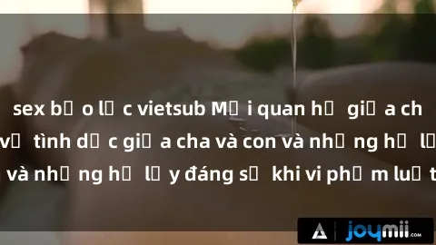sex bạo lực vietsub Mối quan hệ giữa cha và con: Sự thật về tình dục giữa cha và con và những hệ lụy đáng sợ khi vi phạm luật pháp.