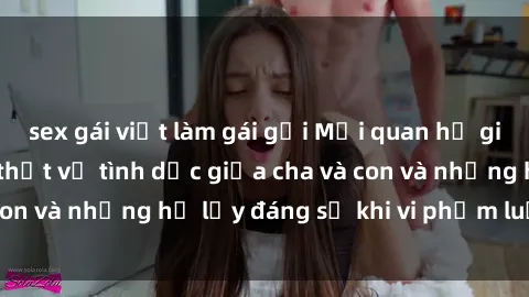sex gái việt làm gái gọi Mối quan hệ giữa cha và con: Sự thật về tình dục giữa cha và con và những hệ lụy đáng sợ khi vi phạm luật pháp.