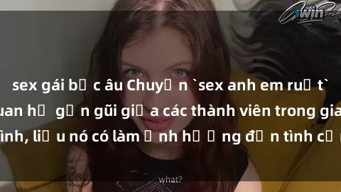 sex gái bắc âu Chuyện `sex anh em ruột` - Đề cập đến quan hệ gần gũi giữa các thành viên trong gia đình, liệu nó có làm ảnh hưởng đến tình cảm gia đình hay không?