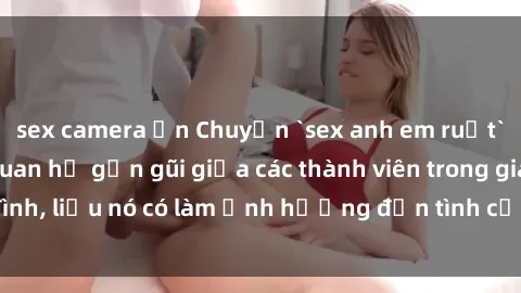 sex camera ẩn Chuyện `sex anh em ruột` - Đề cập đến quan hệ gần gũi giữa các thành viên trong gia đình, liệu nó có làm ảnh hưởng đến tình cảm gia đình hay không?