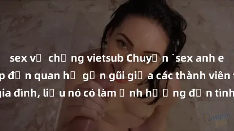 sex vợ chồng vietsub Chuyện `sex anh em ruột` - Đề cập đến quan hệ gần gũi giữa các thành viên trong gia đình, liệu nó có làm ảnh hưởng đến tình cảm gia đình hay không?