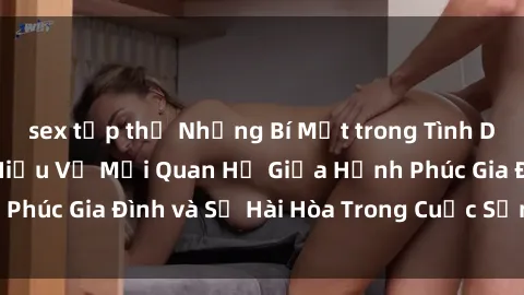 sex tập thể Những Bí Mật trong Tình Dục Gia Đình: Tìm Hiểu Về Mối Quan Hệ Giữa Hạnh Phúc Gia Đình và Sự Hài Hòa Trong Cuộc Sống Tình Dục