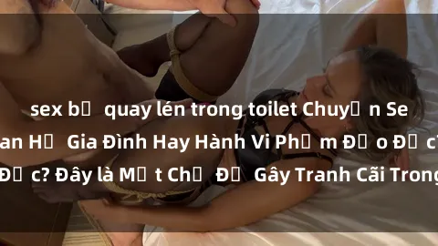 sex bị quay lén trong toilet Chuyện Sex Ông Cháu: Mối Quan Hệ Gia Đình Hay Hành Vi Phạm Đạo Đức? Đây là Một Chủ Đề Gây Tranh Cãi Trong Xã Hội Hiện Nay.