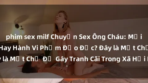 phim sex milf Chuyện Sex Ông Cháu: Mối Quan Hệ Gia Đình Hay Hành Vi Phạm Đạo Đức? Đây là Một Chủ Đề Gây Tranh Cãi Trong Xã Hội Hiện Nay.