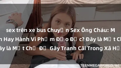 sex trên xe bus Chuyện Sex Ông Cháu: Mối Quan Hệ Gia Đình Hay Hành Vi Phạm Đạo Đức? Đây là Một Chủ Đề Gây Tranh Cãi Trong Xã Hội Hiện Nay.