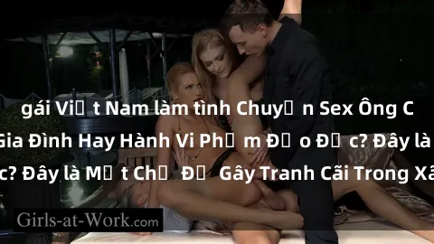 gái Việt Nam làm tình Chuyện Sex Ông Cháu: Mối Quan Hệ Gia Đình Hay Hành Vi Phạm Đạo Đức? Đây là Một Chủ Đề Gây Tranh Cãi Trong Xã Hội Hiện Nay.