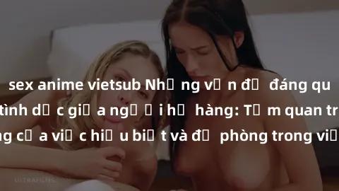 sex anime vietsub Những vấn đề đáng quan tâm về quan hệ tình dục giữa người họ hàng: Tầm quan trọng của việc hiểu biết và đề phòng trong việc tiếp xúc trong gia đình.