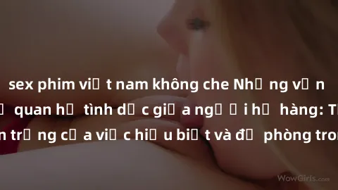 sex phim việt nam không che Những vấn đề đáng quan tâm về quan hệ tình dục giữa người họ hàng: Tầm quan trọng của việc hiểu biết và đề phòng trong việc tiếp xúc trong gia đình.