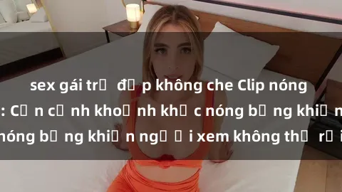 sex gái trẻ đẹp không che Clip nóng phòng tắm gây sốt: Cận cảnh khoảnh khắc nóng bỏng khiến người xem không thể rời mắt
