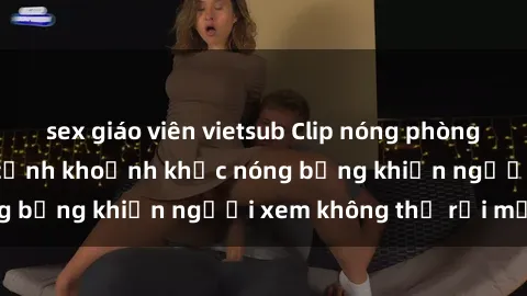 sex giáo viên vietsub Clip nóng phòng tắm gây sốt: Cận cảnh khoảnh khắc nóng bỏng khiến người xem không thể rời mắt