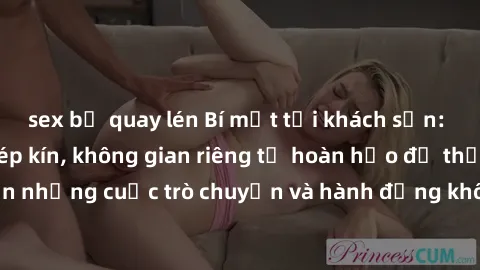 sex bị quay lén Bí mật tại khách sạn: Phòng quay lén khép kín, không gian riêng tư hoàn hảo để thực hiện những cuộc trò chuyện và hành động không bị người khác phát hiện.