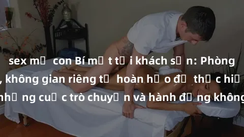 sex mẹ con Bí mật tại khách sạn: Phòng quay lén khép kín, không gian riêng tư hoàn hảo để thực hiện những cuộc trò chuyện và hành động không bị người khác phát hiện.