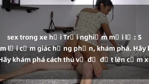 sex trong xe hơi Trải nghiệm mới lạ: Sex trong xe hơi đem lại cảm giác hưng phấn, khám phá. Hãy khám phá cách thú vị để đốt lên cảm xúc trong cuộc tình!