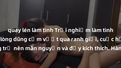 quay lén làm tình Trải nghiệm làm tình ngoài đường: Khi lòng dũng cảm vượt qua ranh giới, cuộc hẹn nơi công cộng trở nên mãn nguyện và đầy kích thích. Hành vi nguy hiểm, nhưng cũng tạo nên cảm giác mớ