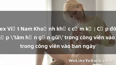 sex Việt Nam Khoảnh khắc cấm kỵ: Cặp đôi bị bắt gặp 'tâm hồn gần gũi' trong công viên vào ban ngày