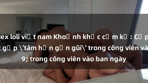 sex loli việt nam Khoảnh khắc cấm kỵ: Cặp đôi bị bắt gặp 'tâm hồn gần gũi' trong công viên vào ban ngày