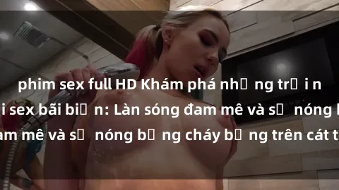 phim sex full HD Khám phá những trải nghiệm độc đáo tại sex bãi biển: Làn sóng đam mê và sự nóng bỏng cháy bỏng trên cát trắng