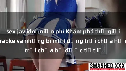 sex jav idol miễn phí Khám phá thế giới sex quán karaoke và những bí mật động trời chưa hề được tiết lộ