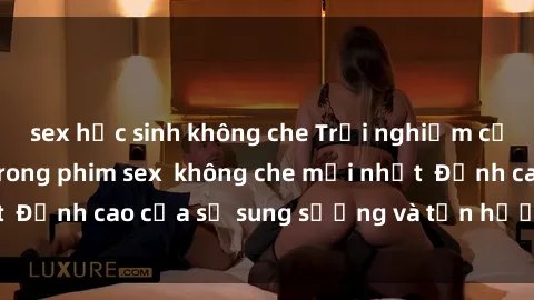sex học sinh không che Trải nghiệm cực kỳ nóng bỏng trong phim sex không che mới nhất Đỉnh cao của sự sung sướng và tận hưởng chân thật