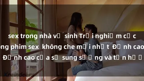 sex trong nhà vệ sinh Trải nghiệm cực kỳ nóng bỏng trong phim sex không che mới nhất Đỉnh cao của sự sung sướng và tận hưởng chân thật