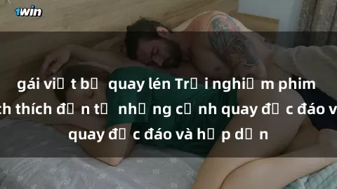 gái việt bị quay lén Trải nghiệm phim sex : Sự kích thích đến từ những cảnh quay độc đáo và hấp dẫn