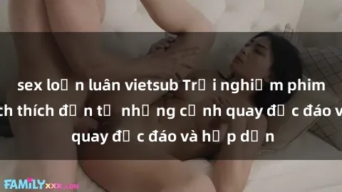sex loạn luân vietsub Trải nghiệm phim sex : Sự kích thích đến từ những cảnh quay độc đáo và hấp dẫn