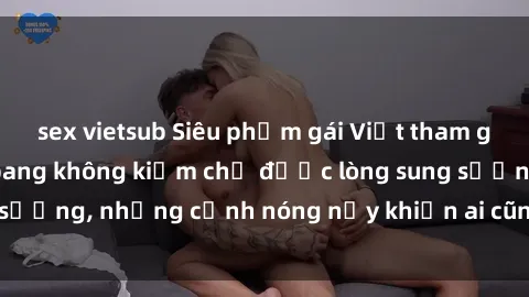 sex vietsub Siêu phẩm gái Việt tham gia trong buổi gangbang không kiềm chế được lòng sung sướng, những cảnh nóng nảy khiến ai cũng phải mãn nhãn