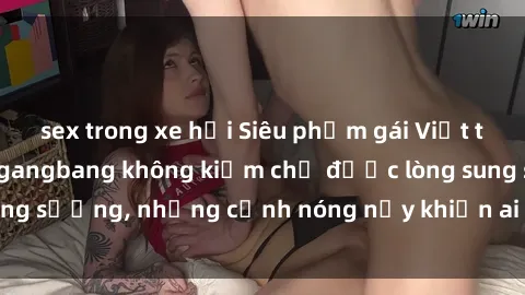sex trong xe hơi Siêu phẩm gái Việt tham gia trong buổi gangbang không kiềm chế được lòng sung sướng, những cảnh nóng nảy khiến ai cũng phải mãn nhãn