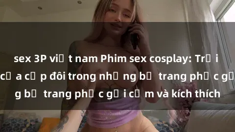 sex 3P việt nam Phim sex cosplay: Trải nghiệm tuyệt vời của cặp đôi trong những bộ trang phục gợi cảm và kích thích