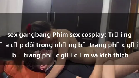 sex gangbang Phim sex cosplay: Trải nghiệm tuyệt vời của cặp đôi trong những bộ trang phục gợi cảm và kích thích