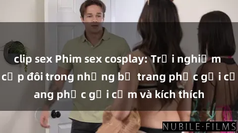 clip sex Phim sex cosplay: Trải nghiệm tuyệt vời của cặp đôi trong những bộ trang phục gợi cảm và kích thích