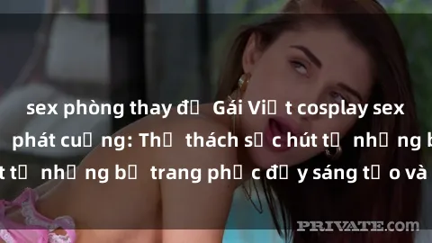sex phòng thay đồ Gái Việt cosplay sexy khiến fan hâm mộ phát cuồng: Thử thách sức hút từ những bộ trang phục đầy sáng tạo và quyến rũ!