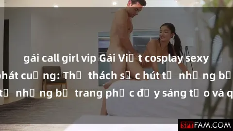 gái call girl vip Gái Việt cosplay sexy khiến fan hâm mộ phát cuồng: Thử thách sức hút từ những bộ trang phục đầy sáng tạo và quyến rũ!
